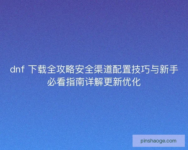 dnf 下载全攻略安全渠道配置技巧与新手必看指南详解更新优化