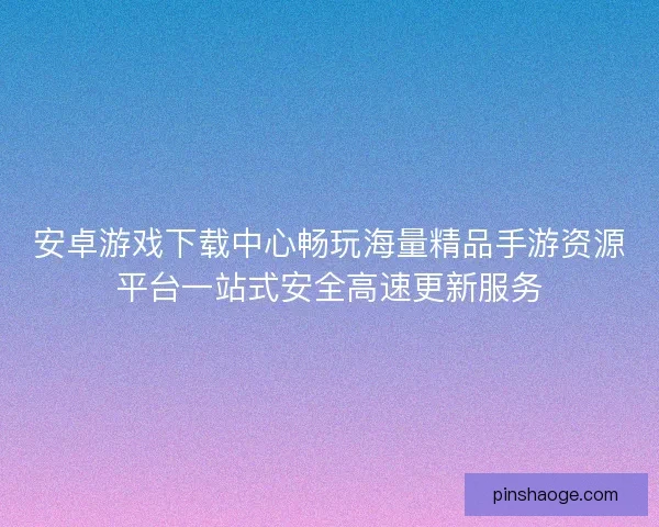 安卓游戏下载中心畅玩海量精品手游资源平台一站式安全高速更新服务