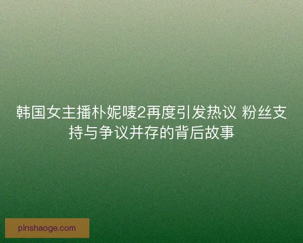 韩国女主播朴妮唛2再度引发热议 粉丝支持与争议并存的背后故事