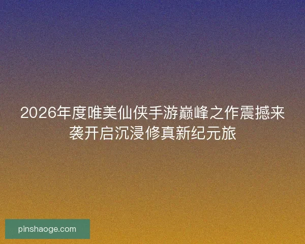 2026年度唯美仙侠手游巅峰之作震撼来袭开启沉浸修真新纪元旅