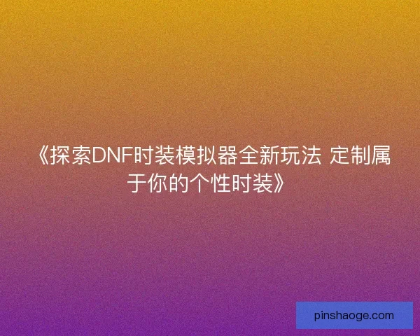 《探索DNF时装模拟器全新玩法 定制属于你的个性时装》