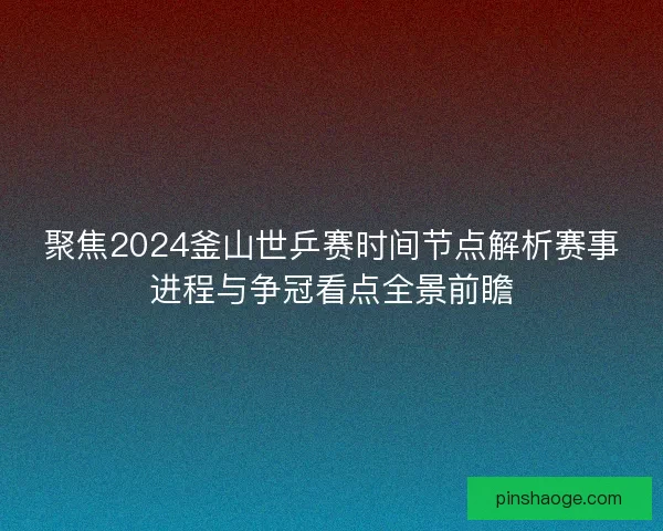 聚焦2024釜山世乒赛时间节点解析赛事进程与争冠看点全景前瞻