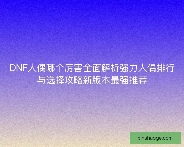 DNF人偶哪个厉害全面解析强力人偶排行与选择攻略新版本最强推荐
