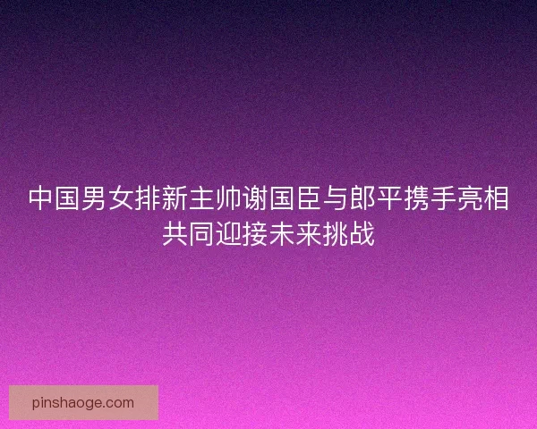 中国男女排新主帅谢国臣与郎平携手亮相共同迎接未来挑战