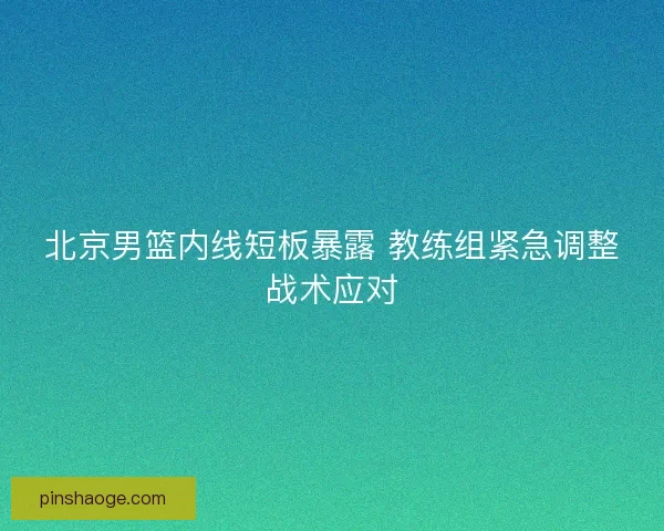 北京男篮内线短板暴露 教练组紧急调整战术应对