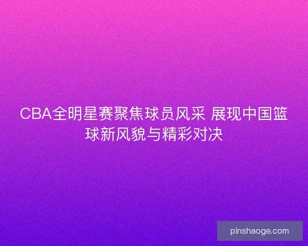 CBA全明星赛聚焦球员风采 展现中国篮球新风貌与精彩对决