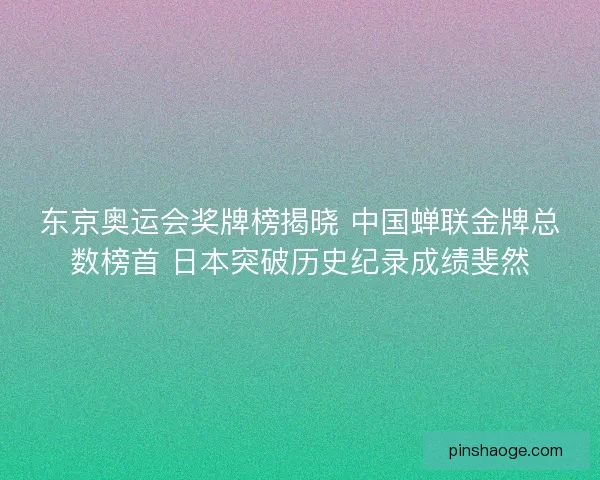 东京奥运会奖牌榜揭晓 中国蝉联金牌总数榜首 日本突破历史纪录成绩斐然
