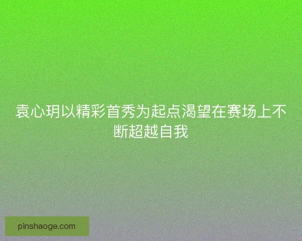 袁心玥以精彩首秀为起点渴望在赛场上不断超越自我