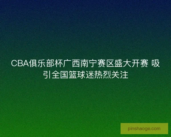CBA俱乐部杯广西南宁赛区盛大开赛 吸引全国篮球迷热烈关注 CBA俱乐部杯广西南宁赛区盛大开赛 吸引全国篮球迷热烈关注