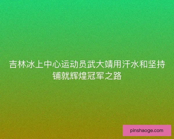 吉林冰上中心运动员武大靖用汗水和坚持铺就辉煌冠军之路