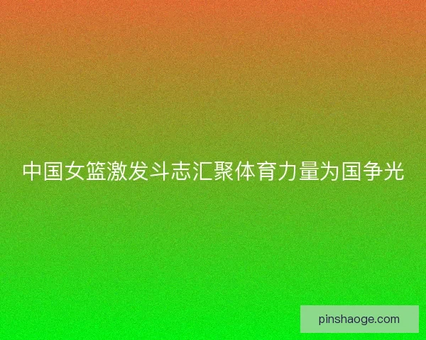 中国女篮激发斗志汇聚体育力量为国争光 中国女篮激发斗志汇聚体育力量为国争光