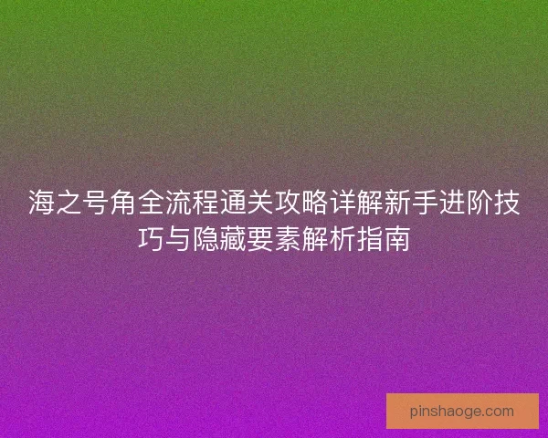 海之号角全流程通关攻略详解新手进阶技巧与隐藏要素解析指南