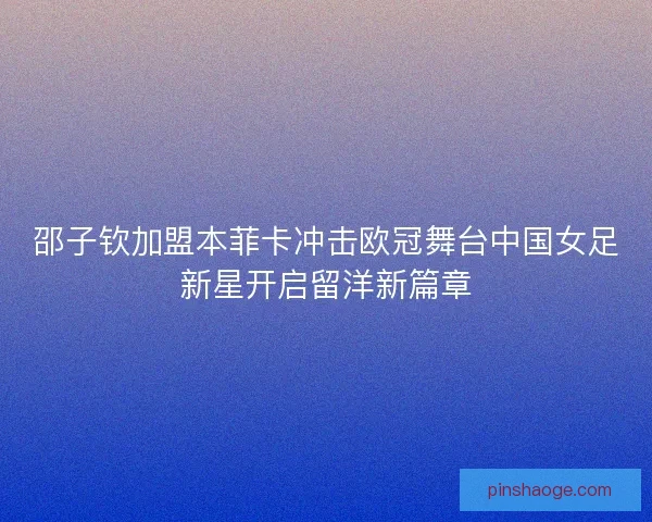 邵子钦加盟本菲卡冲击欧冠舞台中国女足新星开启留洋新篇章
