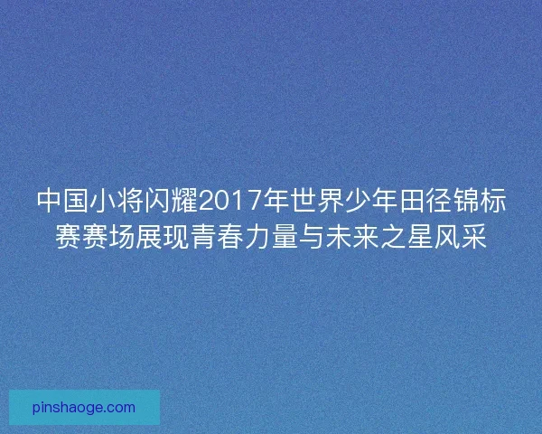 中国小将闪耀2017年世界少年田径锦标赛赛场展现青春力量与未来之星风采