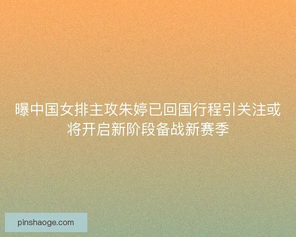 曝中国女排主攻朱婷已回国行程引关注或将开启新阶段备战新赛季