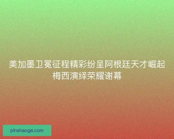 美加墨卫冕征程精彩纷呈阿根廷天才崛起梅西演绎荣耀谢幕