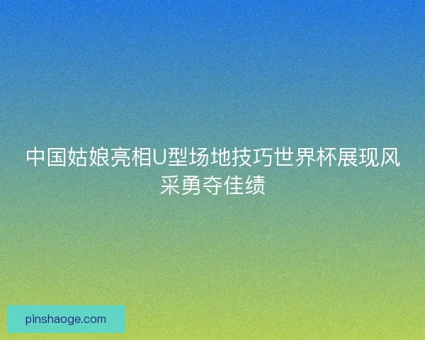 中国姑娘亮相U型场地技巧世界杯展现风采勇夺佳绩