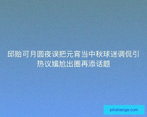 邱贻可月圆夜误把元宵当中秋球迷调侃引热议尴尬出圈再添话题