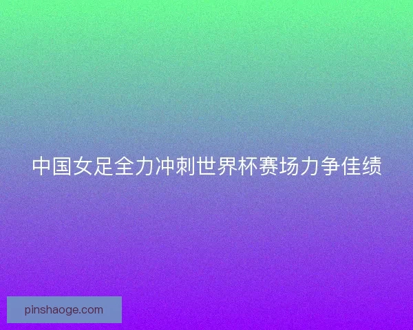 中国女足全力冲刺世界杯赛场力争佳绩