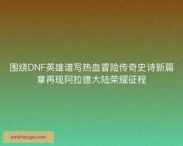 围绕DNF英雄谱写热血冒险传奇史诗新篇章再现阿拉德大陆荣耀征程
