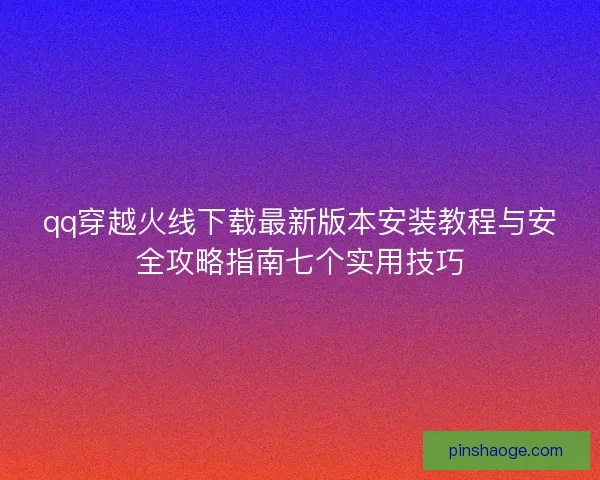 qq穿越火线下载最新版本安装教程与安全攻略指南七个实用技巧