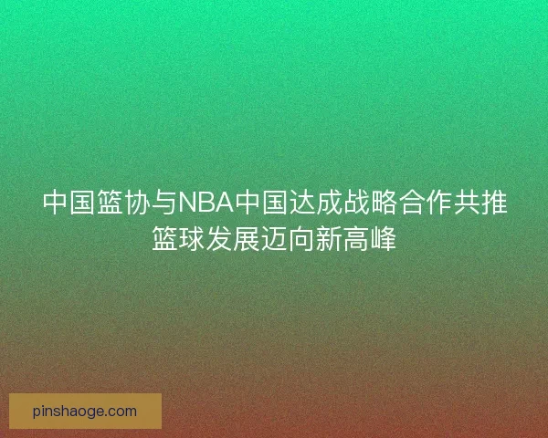 中国篮协与NBA中国达成战略合作共推篮球发展迈向新高峰