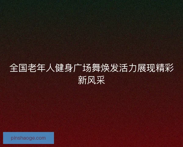 全国老年人健身广场舞焕发活力展现精彩新风采