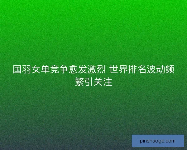 国羽女单竞争愈发激烈 世界排名波动频繁引关注