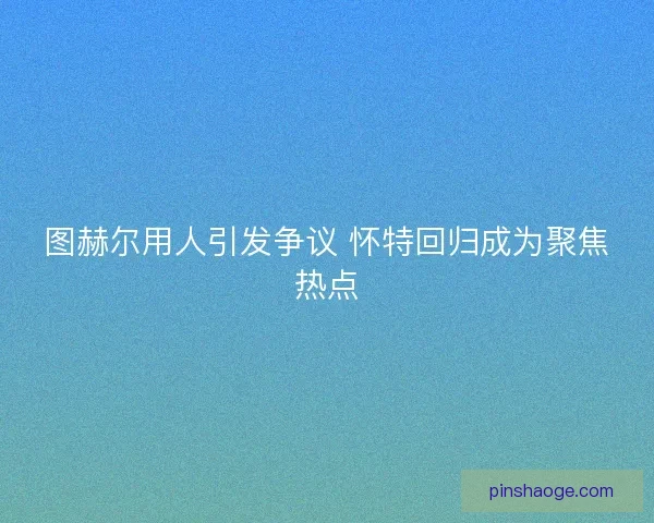 图赫尔用人引发争议 怀特回归成为聚焦热点 图赫尔用人引发争议 怀特回归成为聚焦热点